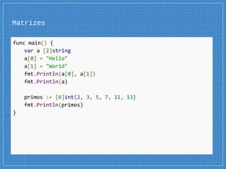 Matrizes
func main() {
var a [2]string
a[0] = "Hello"
a[1] = "World"
fmt.Println(a[0], a[1])
fmt.Println(a)
primos := [6]int{2, 3, 5, 7, 11, 13}
fmt.Println(primos)
}
 