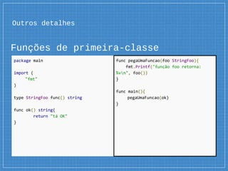 Outros detalhes
Funções de primeira-classe
package main
import (
"fmt"
)
type StringFoo func() string
func ok() string{
return "tá OK"
}
func pegaUmaFuncao(foo StringFoo){
fmt.Printf("função foo retorna:
%vn", foo())
}
func main(){
pegaUmaFuncao(ok)
}
 