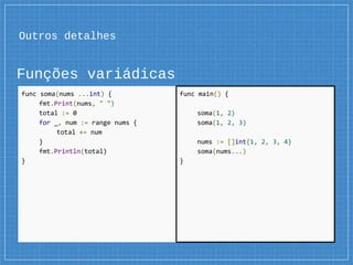 Outros detalhes
Funções variádicas
func soma(nums ...int) {
fmt.Print(nums, " ")
total := 0
for _, num := range nums {
total += num
}
fmt.Println(total)
}
func main() {
soma(1, 2)
soma(1, 2, 3)
nums := []int{1, 2, 3, 4}
soma(nums...)
}
 