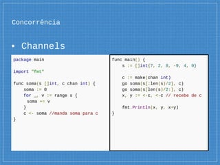 Concorrência
▪ Channels
package main
import "fmt"
func soma(s []int, c chan int) {
soma := 0
for _, v := range s {
soma += v
}
c <- soma //manda soma para c
}
func main() {
s := []int{7, 2, 8, -9, 4, 0}
c := make(chan int)
go soma(s[:len(s)/2], c)
go soma(s[len(s)/2:], c)
x, y := <-c, <-c // recebe de c
fmt.Println(x, y, x+y)
}
 