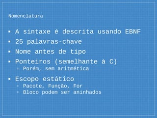 Nomenclatura
▪ A sintaxe é descrita usando EBNF
▪ 25 palavras-chave
▪ Nome antes de tipo
▪ Ponteiros (semelhante à C)
▫ Porém, sem aritmética
▪ Escopo estático
▫ Pacote, Função, For
▫ Bloco podem ser aninhados
 