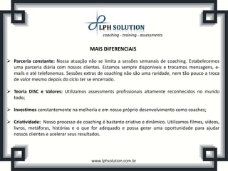 coaching - training - assessments
www.lphsolution.com.br
MAIS DIFERENCIAIS
 Parceria constante: Nossa atuação não se limita a sessões semanais de coaching. Estabelecemos
uma parceria diária com nossos clientes. Estamos sempre disponíveis e trocamos mensagens, e-
mails e até telefonemas. Sessões extras de coaching não são uma raridade, nem tão pouco a troca
de valor mesmo depois do ciclo ter se encerrado.
 Teoria DISC e Valores: Utilizamos assessments profissionais altamente reconhecidos no mundo
todo;
 Investimos constantemente na melhoria e em nosso próprio desenvolvimento como coaches;
 Criatividade: Nosso processo de coaching é bastante criativo e dinâmico. Utilizamos filmes, vídeos,
livros, metáforas, histórias e o que for adequado e possa gerar uma oportunidade para ajudar
nossos clientes e acelerar seus resultados.
 