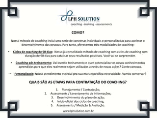 coaching - training - assessments
www.lphsolution.com.br
QUAIS SÃO AS ETAPAS PARA CONTRATAÇÃO DO COACHING?
1. Planejamento / Contratação;
2. Assessments / Levantamento de informações;
3. Desenvolvimento do plano de ação;
4. Início oficial dos ciclos de coaching;
5. Assessments / Medição & Avaliação.
COMO?
Nosso método de coaching inclui uma serie de conversas individuais e personalizadas para acelerar o
desenvolvimento das pessoas. Para tanto, oferecemos três modalidades de coaching:
• Ciclos de coaching de 90 dias: Nosso já consolidado método de coaching com ciclos de coaching com
duração de 90 dias para catalisar seus resultados positivos. Você vai se surpreender.
• Coaching pós treinamento: Vai investir treinamento e quer potencializar os novos conhecimentos
aprendidos para que eles realmente sejam utilizados através de novas ações? Conte conosco.
• Personalizado: Nosso atendimento especial pra sua mais específica necessidade. Vamos conversar?
 
