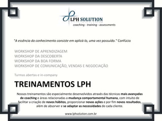 coaching - training - assessments
www.lphsolution.com.br
TREINAMENTOS LPH
WORKSHOP DE APRENDIZAGEM
WORKSHOP DA DESCOBERTA
WORKSHOP DA BOA FORMA
WORKSHOP DE COMUNICAÇÃO, VENDAS E NEGOCIAÇÃO
Turmas abertas e in-company
"A essência do conhecimento consiste em aplicá-lo, uma vez possuído." Confúcio
Nossos treinamentos são especialmente desenvolvidos através das técnicas mais avançadas
de coaching e áreas relacionadas a mudança comportamental humana, com intuito de
facilitar a criação de novos hábitos, proporcionar novas ações e por fim novos resultados,
além de absorver e se adaptar as necessidades de cada cliente.
 