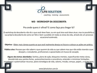 coaching - training - assessments
www.lphsolution.com.br
WD - WORKSHOP DA DESCOBERTA
Pra onde quero ir afinal? E como faço pra chegar lá?
O workshop da descoberta não diz o que você deve fazer, ou em qual área você deve atuar, mas te possibilita a
sua própria descoberta de como ser feliz e bem sucedido em todas as áreas da vida, através de um processo
vocacional acelerado.
Objetivo: Obter mais clareza quanto ao que você realmente deseja no futuro e colocar as ações em prática.
Público alvo: Pessoas que não sabem o que querem da vida ou que sabem mas que não estão vivendo o que
desejam, e estudantes, profissionais e aposentados em busca de vocação.
Alguns dos temas abordados: Sonhos, plano de ação, bloqueios mentais, especificando metas claras,
descobrindo seus pontos fortes, autoconhecimento e consciência, entender e minimizar limitações,
reconhecer e potencializar recursos, plano estratégico de vida, valores, missão, crenças, papeis , e muito mais.
 