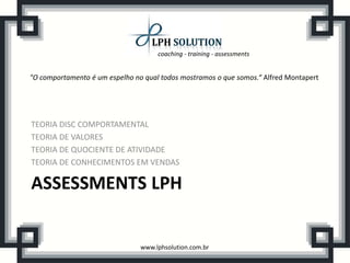coaching - training - assessments
www.lphsolution.com.br
ASSESSMENTS LPH
TEORIA DISC COMPORTAMENTAL
TEORIA DE VALORES
TEORIA DE QUOCIENTE DE ATIVIDADE
TEORIA DE CONHECIMENTOS EM VENDAS
"O comportamento é um espelho no qual todos mostramos o que somos.“ Alfred Montapert
 