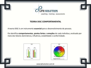 coaching - training - assessments
www.lphsolution.com.br
TEORIA DISC COMPORTAMENTAL
A teoria DISC é um instrumento essencial para o desenvolvimento de pessoas.
Ela identifica comportamentos, pontos fortes e emoções de cada indivíduo, analisado por
meio dos fatores dominância, influência, estabilidade e conformidade.
 
