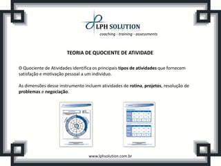 coaching - training - assessments
www.lphsolution.com.br
TEORIA DE QUOCIENTE DE ATIVIDADE
O Quociente de Atividades identifica os principais tipos de atividades que fornecem
satisfação e motivação pessoal a um indivíduo.
As dimensões desse instrumento incluem atividades de rotina, projetos, resolução de
problemas e negociação.
 