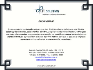 coaching - training - assessments
www.lphsolution.com.br
QUEM SOMOS?
Somos uma empresa inovadora atuante na área do desenvolvimento humano, que fornece
coaching, treinamentos, assessments e palestras, proporcionando conhecimentos, estratégias,
processos e ferramentas, que aumentam a percepção e a consciência pessoal, potencializam os
talentos individuais e possibilitam a criação de novos hábitos para que as pessoas e empresas
aumentem sustentavelmente seu desempenho e resultados.
Avenida Paulista 726, 17 andar – CJ. 1707 D
Bela Vista – São Paulo – SP / CEP: 01310-910
Tel.: (11) 2129-8151 / Fax.: (11) 5562-8089
contato@lphsolution.com.br
www.lphsolution.com.br
 
