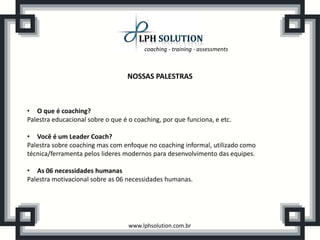 coaching - training - assessments
www.lphsolution.com.br
NOSSAS PALESTRAS
• O que é coaching?
Palestra educacional sobre o que é o coaching, por que funciona, e etc.
• Você é um Leader Coach?
Palestra sobre coaching mas com enfoque no coaching informal, utilizado como
técnica/ferramenta pelos lideres modernos para desenvolvimento das equipes.
• As 06 necessidades humanas
Palestra motivacional sobre as 06 necessidades humanas.
 
