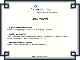 coaching - training - assessments
www.lphsolution.com.br
NOSSAS PALESTRAS
• O que realmente é motivação?
Palestra sobre os princípios e a essência da motivação humana.
• Você é o que acredita!
Palestra sobre as crenças, inatas ao nosso sistema nervoso e como elas interferem no
nosso comportamento. Você conhece as suas crenças?
• Felicidade: Existe uma fórmula?
Palestra sobre a formula cientifica da felicidade humana.
 