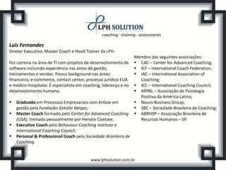 coaching - training - assessments
www.lphsolution.com.br
Luís Fernandes
Diretor Executivo, Master Coach e Head Trainer da LPH.
Fez carreira na área de TI com projetos de desenvolvimento de
software incluindo experiência nas áreas de gestão,
treinamentos e vendas. Possui background nas áreas:
financeira, e-commerce, contact center, processo jurídico EUA
e médico-hospitalar. É especialista em coaching, liderança e no
desenvolvimento humano.
 Graduado em Processos Empresariais com ênfase em
gestão pela Fundação Getúlio Vargas;
 Master Coach formado pelo Center for Advanced Coaching
(USA), treinado pessoalmente por Hendre Coetzee;
 Executive Coach pelo Behaviour Coaching Institute e
International Coaching Council;
 Personal & Professional Coach pela Sociedade Brasileira de
Coaching.
Membro das seguintes associações:
 CAC – Center for Advanced Coaching;
 ICF – International Coach Federation;
 IAC – International Association of
Coaching;
 ICC – International Coaching Council;
 APPAL – Associação de Psicologia
Positiva da América Latina;
 Neuro Business Group;
 SBC – Sociedade Brasileira de Coaching;
 ABRHSP – Associação Brasileira de
Recursos Humanos – SP.
 