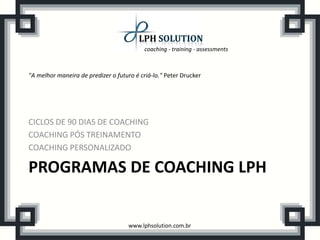 coaching - training - assessments
www.lphsolution.com.br
PROGRAMAS DE COACHING LPH
CICLOS DE 90 DIAS DE COACHING
COACHING PÓS TREINAMENTO
COACHING PERSONALIZADO
"A melhor maneira de predizer o futuro é criá-lo." Peter Drucker
 