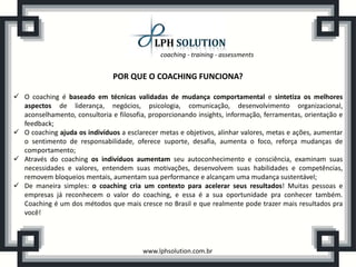 coaching - training - assessments


                               POR QUE O COACHING FUNCIONA?

 O coaching é baseado em técnicas validadas de mudança comportamental e sintetiza os melhores
  aspectos de liderança, negócios, psicologia, comunicação, desenvolvimento organizacional,
  aconselhamento, consultoria e filosofia, proporcionando insights, informação, ferramentas, orientação e
  feedback;
 O coaching ajuda os indivíduos a esclarecer metas e objetivos, alinhar valores, metas e ações, aumentar
  o sentimento de responsabilidade, oferece suporte, desafia, aumenta o foco, reforça mudanças de
  comportamento;
 Através do coaching os indivíduos aumentam seu autoconhecimento e consciência, examinam suas
  necessidades e valores, entendem suas motivações, desenvolvem suas habilidades e competências,
  removem bloqueios mentais, aumentam sua performance e alcançam uma mudança sustentável;
 De maneira simples: o coaching cria um contexto para acelerar seus resultados! Muitas pessoas e
  empresas já reconhecem o valor do coaching, e essa é a sua oportunidade pra conhecer também.
  Coaching é um dos métodos que mais cresce no Brasil e que realmente pode trazer mais resultados pra
  você!




                                         www.lphsolution.com.br
 