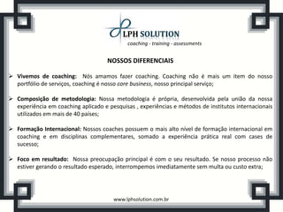 coaching - training - assessments


                                     NOSSOS DIFERENCIAIS

 Vivemos de coaching: Nós amamos fazer coaching. Coaching não é mais um item do nosso
  portfólio de serviços, coaching é nosso core business, nosso principal serviço;

 Composição de metodologia: Nossa metodologia é própria, desenvolvida pela união da nossa
  experiência em coaching aplicado e pesquisas , experiências e métodos de institutos internacionais
  utilizados em mais de 40 países;

 Formação Internacional: Nossos coaches possuem o mais alto nível de formação internacional em
  coaching e em disciplinas complementares, somado a experiência prática real com cases de
  sucesso;

 Foco em resultado: Nossa preocupação principal é com o seu resultado. Se nosso processo não
  estiver gerando o resultado esperado, interrompemos imediatamente sem multa ou custo extra;




                                       www.lphsolution.com.br
 