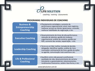 coaching - training - assessments


           PROGRAMAS INDIVIDUAIS DE COACHING
    Business &          • Planejamento estratégico, aumento da
                          performance organizacional, atrair mais negócios,
 Entrepreneurship         melhorar serviço ao cliente, governança, sucessão,
     Coaching             melhorar habilidades de negociação, e etc.

                        • Desenvolvimento de times de alta performance,
                          retenção de talentos, gestão de mudança
Executive Coaching        organizacional, análise de cenários, gestão por
                          ROE, aumento das vendas, expatriação, e etc.

                        • Torne-se um líder melhor, tomada de decisão,
                          delegação, identificar opções, análise de risco,
Leadership Coaching       motivação e alinhamento do time, gestão de ações
                          na agenda, comunicação mais assertiva e etc.

                        • Equilíbrio entre vida pessoal e profissional,
Life & Professional       qualidade de vida, desenvolvimento de carreira
     Coaching             (estudante a aposentadoria), relacionamentos,
                          rendimentos financeiros, saúde e boa forma, e etc.
                      www.lphsolution.com.br
 
