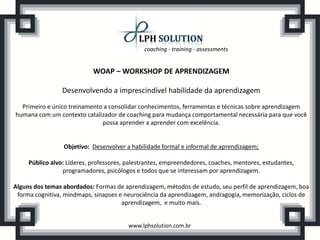coaching - training - assessments


                            WOAP – WORKSHOP DE APRENDIZAGEM

                 Desenvolvendo a imprescindível habilidade da aprendizagem
  Primeiro e único treinamento a consolidar conhecimentos, ferramentas e técnicas sobre aprendizagem
humana com um contexto catalizador de coaching para mudança comportamental necessária para que você
                              possa aprender a aprender com excelência.


                 Objetivo: Desenvolver a habilidade formal e informal de aprendizagem;

     Público alvo: Líderes, professores, palestrantes, empreendedores, coaches, mentores, estudantes,
                 programadores, psicólogos e todos que se interessam por aprendizagem.

Alguns dos temas abordados: Formas de aprendizagem, métodos de estudo, seu perfil de aprendizagem, boa
 forma cognitiva, mindmaps, sinapses e neurociência da aprendizagem, andragogia, memorização, ciclos de
                                      aprendizagem, e muito mais.


                                         www.lphsolution.com.br
 