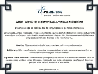 coaching - training - assessments


              WOCO – WORKSHOP DE COMUNICAÇÃO, VENDAS E NEGOCIAÇÃO

            Desenvolvendo as habilidades da comunicação e de relacionamentos
Comunicação, vendas, negociação e relacionamentos são algumas das habilidades mais essenciais atualmente
 em qualquer profissão ou estilo de vida. Através desse workshop você irá desenvolver essas habilidades em
                         um processo dinâmico e divertido como você nunca viu.


              Objetivo: Obter uma comunicação mais assertiva e melhores relacionamentos.

   Público alvo: Líderes, profissionais, estudantes, empreendedores, e todos que querem desenvolver as
                               habilidades de comunicação e relacionamentos.

Alguns dos temas abordados: Entendendo seu perfil pessoal de comunicação e como reconhecer o perfil das
 outras pessoas, venda de ideias, técnicas de negociação para o dia-a-dia pessoal e profissional, dinâmicas
                             práticas, plano de ação individual, e muito mais.


                                         www.lphsolution.com.br
 