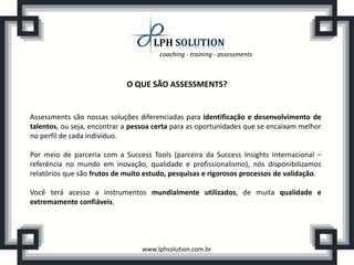 coaching - training - assessments



                             O QUE SÃO ASSESSMENTS?


Assessments são nossas soluções diferenciadas para identificação e desenvolvimento de
talentos, ou seja, encontrar a pessoa certa para as oportunidades que se encaixam melhor
no perfil de cada indivíduo.

Por meio de parceria com a Success Tools (parceira da Success Insights Internacional –
referência no mundo em inovação, qualidade e profissionalismo), nós disponibilizamos
relatórios que são frutos de muito estudo, pesquisas e rigorosos processos de validação.

Você terá acesso a instrumentos mundialmente utilizados, de muita qualidade e
extremamente confiáveis.




                                 www.lphsolution.com.br
 