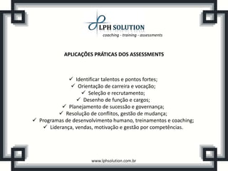 coaching - training - assessments



            APLICAÇÕES PRÁTICAS DOS ASSESSMENTS



              Identificar talentos e pontos fortes;
               Orientação de carreira e vocação;
                   Seleção e recrutamento;
                 Desenho de função e cargos;
           Planejamento de sucessão e governança;
          Resolução de conflitos, gestão de mudança;
 Programas de desenvolvimento humano, treinamentos e coaching;
    Liderança, vendas, motivação e gestão por competências.




                       www.lphsolution.com.br
 