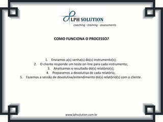 coaching - training - assessments



                      COMO FUNCIONA O PROCESSO?




               1. Enviamos a(s) senha(s) do(s) instrumento(s);
       2. O cliente responde um teste on-line para cada instrumento;
                 3. Analisamos o resultado do(s) relatório(s);
                4. Preparamos a devolutiva de cada relatório;
5. Fazemos a sessão de devolutiva/entendimento do(s) relatório(s) com o cliente.




                             www.lphsolution.com.br
 