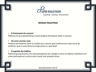 coaching - training - assessments



                                  NOSSAS PALESTRAS



• O framework do sucesso!
Palestra em que apresentamos nosso próprio framework sobre o sucesso.

• On error resume next;
Palestra que falamos sobre as ilusões que criamos para justificarmos nossa zona de
conforto, qual o custo disso no longo prazo e o que fazer.

• O segredo dos hábitos
Palestra que apresenta uma nova perspectiva em relação a como os hábitos interferem em
como participamos no dia-a-dia e como tirar proveito disso.




                                  www.lphsolution.com.br
 