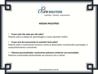 coaching - training - assessments



                                NOSSAS PALESTRAS



• O que você não sabe que não sabe?
Palestra sobre as etapas de aprendizagem e como aprender melhor

• O que vem do inconsciente te controla! Você sabia?
Palestra sobre o inconsciente humano e como se desenvolver aumentando a percepção, o
autoconhecimento e consciente.

• Palestras personalizadas: construímos palestras conforme sua necessidade.
Palestras customizadas desenvolvidas em parceria com o cliente.




                                www.lphsolution.com.br
 