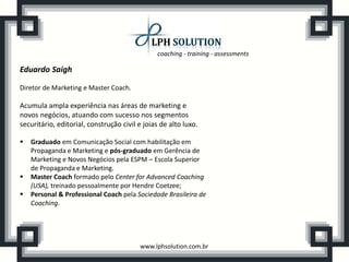 coaching - training - assessments

Eduardo Saigh

Diretor de Marketing e Master Coach.

Acumula ampla experiência nas áreas de marketing e
novos negócios, atuando com sucesso nos segmentos
securitário, editorial, construção civil e joias de alto luxo.

   Graduado em Comunicação Social com habilitação em
    Propaganda e Marketing e pós-graduado em Gerência de
    Marketing e Novos Negócios pela ESPM – Escola Superior
    de Propaganda e Marketing.
   Master Coach formado pelo Center for Advanced Coaching
    (USA), treinado pessoalmente por Hendre Coetzee;
   Personal & Professional Coach pela Sociedade Brasileira de
    Coaching.




                                         www.lphsolution.com.br
 