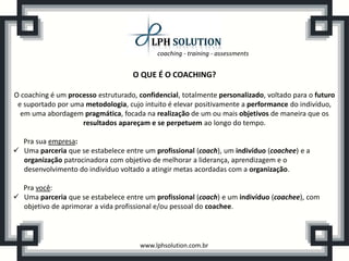 coaching - training - assessments


                                    O QUE É O COACHING?

O coaching é um processo estruturado, confidencial, totalmente personalizado, voltado para o futuro
 e suportado por uma metodologia, cujo intuito é elevar positivamente a performance do indivíduo,
  em uma abordagem pragmática, focada na realização de um ou mais objetivos de maneira que os
                    resultados apareçam e se perpetuem ao longo do tempo.

  Pra sua empresa:
 Uma parceria que se estabelece entre um profissional (coach), um indivíduo (coachee) e a
  organização patrocinadora com objetivo de melhorar a liderança, aprendizagem e o
  desenvolvimento do indivíduo voltado a atingir metas acordadas com a organização.

  Pra você:
 Uma parceria que se estabelece entre um profissional (coach) e um indivíduo (coachee), com
  objetivo de aprimorar a vida profissional e/ou pessoal do coachee.




                                      www.lphsolution.com.br
 