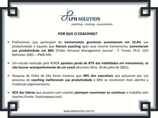 coaching - training - assessments


                                POR QUE O COACHING?

 Profissionais que participam de treinamentos gerenciais aumentaram em 22,4% sua
  produtividade e aqueles que fizeram coaching após esse mesmo treinamento, aumentaram
  sua produtividade em 88% (Public Personal Management Journal - F. Turner, Ph.D. CEO
  Refresher 2001 – IPMA-HR).

 Um estudo realizado pela XEROX apontou perda de 87% das habilidades em treinamento, se
  não houver acompanhamento de um coach (Business Wire, 30 de julho de 2001);

 Pesquisa da Folha de São Paulo mostrou que 90% dos executivos que passaram por um
  processo de coaching melhoraram sua produtividade e 80% se mostraram mais abertos a
  mudanças organizacionais;

 92% dos líderes que atuaram com coaches planejam recontratar ou continuar o trabalho com
  coaches (Fonte: Fastcompany.com).



                                   www.lphsolution.com.br
 