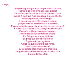Amigo, Amigo é alguém que te dá um pedacinho de chão quando é de terra firme que você precisa; Ou um pedaço do céu se é sonho que te faz falta. Amigo é mais que mão estendida, é mente aberta, coração pulsante, costas largas... É aquele que dá e não espera o retorno, porque o ato de compartilhar já o satisfaz; É quem já sentiu ou um dia vai sentir o mesmo que você; É aquele que entende o seu desejo de voar e subir; Fica enfurecido ao enxergar o seu erro, embora saiba que perfeição é utopia; É o Sol que seca suas lágrimas e a polpa que adoça seu sorriso. É quem não tem egoísmo; Amigo é aquele que toca sua ferida, vibra com as suas vitórias, ou faz piadas para amenizar o problema. Amigo na verdade é quem te ama e ponto final. É quem tentou e fez; 
