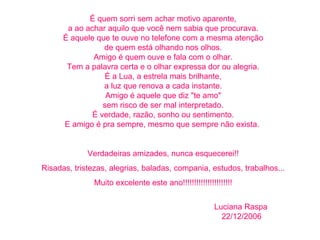 É quem sorri sem achar motivo aparente, a ao achar aquilo que você nem sabia que procurava. É aquele que te ouve no telefone com a mesma atenção de quem está olhando nos olhos. Amigo é quem ouve e fala com o olhar. Tem a palavra certa e o olhar expressa dor ou alegria. É a Lua, a estrela mais brilhante, a luz que renova a cada instante. Amigo é aquele que diz "te amo" sem risco de ser mal interpretado. É verdade, razão, sonho ou sentimento. E amigo é pra sempre, mesmo que sempre não exista.  Verdadeiras amizades, nunca esquecerei!! Risadas, tristezas, alegrias, baladas, compania, estudos, trabalhos... Muito excelente este ano!!!!!!!!!!!!!!!!!!!!!!   Luciana Raspa    22/12/2006 