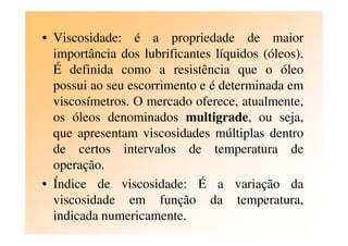 • Viscosidade: é a propriedade de maior
importância dos lubrificantes líquidos (óleos).
É definida como a resistência que o óleo
possui ao seu escorrimento e é determinada em
viscosímetros. O mercado oferece, atualmente,
os óleos denominados multigrade, ou seja,os óleos denominados multigrade, ou seja,
que apresentam viscosidades múltiplas dentro
de certos intervalos de temperatura de
operação.
• Índice de viscosidade: É a variação da
viscosidade em função da temperatura,
indicada numericamente.
 