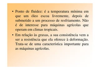 • Ponto de fluidez: é a temperatura mínima em
que um óleo escoa livremente, depois de
submetido a um processo de resfriamento. Não
é de interesse para máquinas agrícolas que
operam em climas tropicais.
• Em relação às graxas, a sua consistência vem a• Em relação às graxas, a sua consistência vem a
ser a resistência que ela oferece à deformação.
Trata-se de uma característica importante para
as máquinas agrícolas.
 