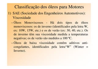 Classificação dos óleos para Motores
1) SAE (Sociedade dos Engenheiros Automotivos):
Viscosidade
– Óleos Monoviscosos - Há dois tipos de óleos
monoviscosos: os de inverno (identificados pela letra W,
ex: 10W, 15W, etc.) e os de verão (ex: 30, 40, etc.). Os
de inverno têm sua viscosidade medida a temperaturasde inverno têm sua viscosidade medida a temperaturas
negativas; os de verão são medidos a 100 ºC.
– Óleos de baixa viscosidade contêm aditivos anti-
congelantes, identificados pela letra“W” (Winter =
Inverno).
 
