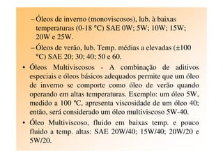 – Óleos de inverno (monoviscosos), lub. à baixas
temperaturas (0-18 °C) SAE 0W; 5W; 10W; 15W;
20W e 25W.
– Óleos de verão, lub. Temp. médias a elevadas (±100
°C) SAE 20; 30; 40; 50 e 60.
• Óleos Multiviscosos - A combinação de aditivos
especiais e óleos básicos adequados permite que um óleoespeciais e óleos básicos adequados permite que um óleo
de inverno se comporte como óleo de verão quando
operando em altas temperaturas. Exemplo: um óleo 5W,
medido a 100 ºC, apresenta viscosidade de um óleo 40;
então, será considerado um óleo multiviscoso 5W-40.
• Óleo Multiviscoso, fluido em baixas temp. e pouco
fluido a temp. altas: SAE 20W/40; 15W/40; 20W/20 e
5W/20.
 