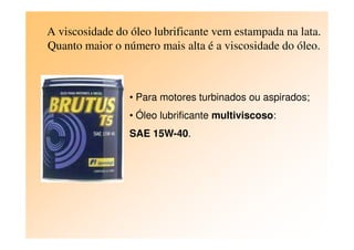 A viscosidade do óleo lubrificante vem estampada na lata.
Quanto maior o número mais alta é a viscosidade do óleo.
• Para motores turbinados ou aspirados;
• Óleo lubrificante multiviscoso:
SAE 15W-40.
 