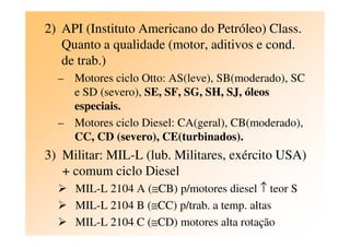 2) API (Instituto Americano do Petróleo) Class.
Quanto a qualidade (motor, aditivos e cond.
de trab.)
– Motores ciclo Otto: AS(leve), SB(moderado), SC
e SD (severo), SE, SF, SG, SH, SJ, óleos
especiais.
– Motores ciclo Diesel: CA(geral), CB(moderado),– Motores ciclo Diesel: CA(geral), CB(moderado),
CC, CD (severo), CE(turbinados).
3) Militar: MIL-L (lub. Militares, exército USA)
+ comum ciclo Diesel
MIL-L 2104 A (≅CB) p/motores diesel ↑ teor S
MIL-L 2104 B (≅CC) p/trab. a temp. altas
MIL-L 2104 C (≅CD) motores alta rotação
 