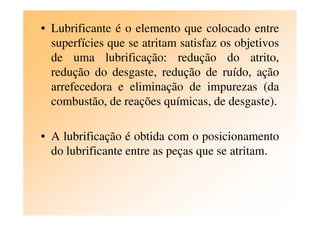 • Lubrificante é o elemento que colocado entre
superfícies que se atritam satisfaz os objetivos
de uma lubrificação: redução do atrito,
redução do desgaste, redução de ruído, ação
arrefecedora e eliminação de impurezas (da
combustão, de reações químicas, de desgaste).
• A lubrificação é obtida com o posicionamento
do lubrificante entre as peças que se atritam.
 
