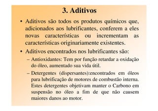 3. Aditivos
• Aditivos são todos os produtos químicos que,
adicionados aos lubrificantes, conferem a eles
novas características ou incrementam as
características originariamente existentes.
• Aditivos encontrados nos lubrificantes são:
– Antioxidantes: Tem por função retardar a oxidação
do óleo, aumentado sua vida útil.
– Detergentes (dispersantes):encontrados em óleos
para lubrificação de motores de combustão interna.
Estes detergentes objetivam manter o Carbono em
suspensão no óleo a fim de que não causem
maiores danos ao motor.
 