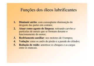 Funções dos óleos lubrificantes
1. Diminuir atrito: com conseqüente diminuição do
desgaste das partes em contato;
2. Atuar como agente de limpeza: retirando carvões e
partículas de metais que se formam durante o
funcionamento do motor;funcionamento do motor;
3. Resfriamento auxiliar: nos motores de 4 tempos;
4. Vedação: entre os anéis do pistão e a parede do cilindro;
5. Redução de ruído: amortece os choques e as cargas
entre os mancais.
 