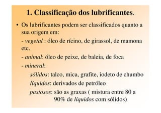 1. Classificação dos lubrificantes.
• Os lubrificantes podem ser classificados quanto a
sua origem em:
- vegetal : óleo de rícino, de girassol, de mamona
etc.
- animal: óleo de peixe, de baleia, de foca- animal: óleo de peixe, de baleia, de foca
- mineral:
sólidos: talco, mica, grafite, iodeto de chumbo
líquidos: derivados de petróleo
pastosos: são as graxas ( mistura entre 80 a
90% de líquidos com sólidos)
 