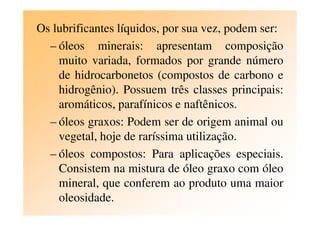Os lubrificantes líquidos, por sua vez, podem ser:
– óleos minerais: apresentam composição
muito variada, formados por grande número
de hidrocarbonetos (compostos de carbono e
hidrogênio). Possuem três classes principais:
aromáticos, parafínicos e naftênicos.
– óleos graxos: Podem ser de origem animal ou
vegetal, hoje de raríssima utilização.
– óleos compostos: Para aplicações especiais.
Consistem na mistura de óleo graxo com óleo
mineral, que conferem ao produto uma maior
oleosidade.
 