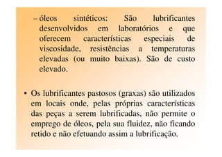 – óleos sintéticos: São lubrificantes
desenvolvidos em laboratórios e que
oferecem características especiais de
viscosidade, resistências a temperaturas
elevadas (ou muito baixas). São de custo
elevado.
• Os lubrificantes pastosos (graxas) são utilizados
em locais onde, pelas próprias características
das peças a serem lubrificadas, não permite o
emprego de óleos, pela sua fluidez, não ficando
retido e não efetuando assim a lubrificação.
 