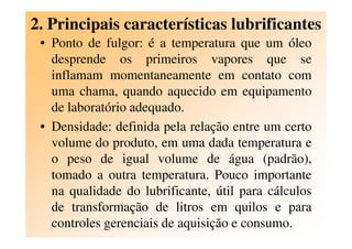 2. Principais características lubrificantes
• Ponto de fulgor: é a temperatura que um óleo
desprende os primeiros vapores que se
inflamam momentaneamente em contato com
uma chama, quando aquecido em equipamento
de laboratório adequado.
• Densidade: definida pela relação entre um certo• Densidade: definida pela relação entre um certo
volume do produto, em uma dada temperatura e
o peso de igual volume de água (padrão),
tomado a outra temperatura. Pouco importante
na qualidade do lubrificante, útil para cálculos
de transformação de litros em quilos e para
controles gerenciais de aquisição e consumo.
 