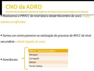 Realizamos o PRVCC de nível básico desde Novembro de 2001 –  1467 adultos certificados   Somos um centro pioneiro na realização do processo de RVCC de nível secundário –  desde Agosto de 2007 Itinerâncias PRVCC - Nível Secundário Alenquer Carregado Óbidos Torres Vedras 