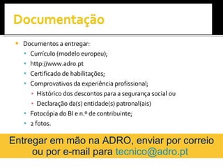 Documentos a entregar: Currículo (modelo europeu); http://www.adro.pt Certificado de habilitações; Comprovativos da experiência profissional; Histórico dos descontos para a segurança social ou  Declaração da(s) entidade(s) patronal(ais) Fotocópia do BI e n.º de contribuinte; 2 fotos. CNO da ADRO Profissional de RVC:  Pedro Félix Formadores:  Arlete Ferreira   Luciana Fonseca   Sara Martins Entregar em mão na ADRO, enviar por correio ou por e-mail para  [email_address]   