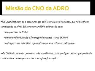 Os CNO destinam-se a assegurar aos adultos maiores de 18 anos, que não tenham completado os níveis básico ou secundário, orientação para: um processo de RVCC, um curso de educação e formação de adultos (curso EFA) ou  outro percurso educativo e formativo que se revele mais adequado. Os CNO são, também, um centro de atendimento para qualquer pessoa que queira dar continuidade ao seu percurso de educação e formação. 