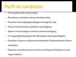 Ter consciência de si e do mundo; Reconhecer os direitos e deveres fundamentais;  Promover a formação/aprendizagem ao longo da vida; Possuir conhecimentos científicos e tecnológicos; Operar com tecnologias correntes (novas tecnologias); Ter capacidade de pesquisa de informação e auto aprendizagem;  Entender a língua e a cultura como elementos fundamentais da vida em sociedade; Expressar-se oralmente e por escrito numa língua estrangeira e na sua língua materna. 