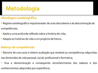 Abordagem autobiográfica Registo autobiográfico impulsionador de auto descoberta e de descortinação de competências; Apela a uma profunda reflexão sobre a história de vida; Adapta as histórias de vida a um projecto de futuro.  Balanço de competências Decorre de uma auto e hetero-avaliação que revelará as competências adquiridas nas dimensões da vida pessoal, social, profissional e formativa; Visa a demonstração e consequente reconhecimento dos saberes e dos conhecimentos adquiridos por experiência. 